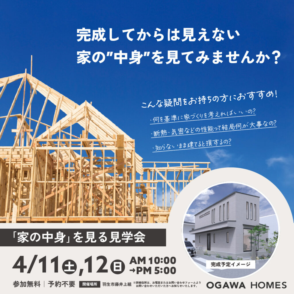 完成してからは見えない 家の”中身”を見てみませんか? ｢家の中身｣を見る見学会 4/11(土),12(日)AM10:00~PM5:00 参加無料 予約不要 開催場所:羽生市藤井上組 ※※詳細住所は､お電話またはお問い合わせﾌｫｰﾑよりお問い合わせいただいた方へお知らせいたします｡ こんな疑問をお持ちの方におすすめ! ･何を基準に家づくりを考えればいいの? ･断熱･気密などの性能って結局何が大事なの? ･知らないまま建てると損するの? OGAWA HOMES